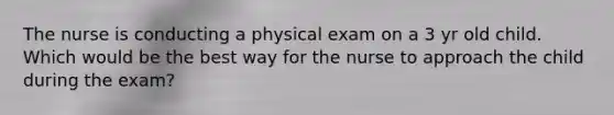 The nurse is conducting a physical exam on a 3 yr old child. Which would be the best way for the nurse to approach the child during the exam?