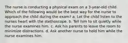 The nurse is conducting a physical exam on a 3-year-old child. Which of the following would be the best way for the nurse to approach the child during the exam? a. Let the child listen to the nurses heart with the stethoscope. b. Tell him to sit quietly while the nurse examines him. c. Ask his parents to leave the room to minimize distractions. d. Ask another nurse to hold him while the nurse examines him.