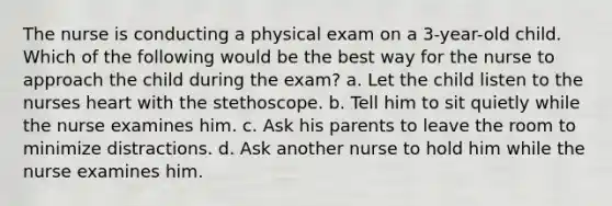 The nurse is conducting a physical exam on a 3-year-old child. Which of the following would be the best way for the nurse to approach the child during the exam? a. Let the child listen to the nurses heart with the stethoscope. b. Tell him to sit quietly while the nurse examines him. c. Ask his parents to leave the room to minimize distractions. d. Ask another nurse to hold him while the nurse examines him.