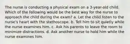 The nurse is conducting a physical exam on a 3-year-old child. Which of the following would be the best way for the nurse to approach the child during the exam? a. Let the child listen to the nurse's heart with the stethoscope. b. Tell him to sit quietly while the nurse examines him. c. Ask his parents to leave the room to minimize distractions. d. Ask another nurse to hold him while the nurse examines him.