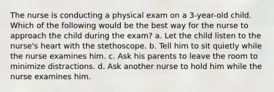 The nurse is conducting a physical exam on a 3-year-old child. Which of the following would be the best way for the nurse to approach the child during the exam? a. Let the child listen to the nurse's heart with the stethoscope. b. Tell him to sit quietly while the nurse examines him. c. Ask his parents to leave the room to minimize distractions. d. Ask another nurse to hold him while the nurse examines him.