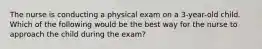 The nurse is conducting a physical exam on a 3-year-old child. Which of the following would be the best way for the nurse to approach the child during the exam?