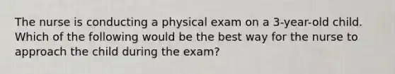 The nurse is conducting a physical exam on a 3-year-old child. Which of the following would be the best way for the nurse to approach the child during the exam?