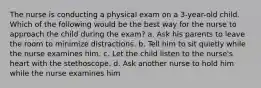 The nurse is conducting a physical exam on a 3-year-old child. Which of the following would be the best way for the nurse to approach the child during the exam? a. Ask his parents to leave the room to minimize distractions. b. Tell him to sit quietly while the nurse examines him. c. Let the child listen to the nurse's heart with the stethoscope. d. Ask another nurse to hold him while the nurse examines him