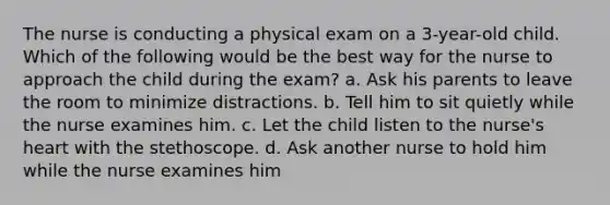 The nurse is conducting a physical exam on a 3-year-old child. Which of the following would be the best way for the nurse to approach the child during the exam? a. Ask his parents to leave the room to minimize distractions. b. Tell him to sit quietly while the nurse examines him. c. Let the child listen to the nurse's heart with the stethoscope. d. Ask another nurse to hold him while the nurse examines him