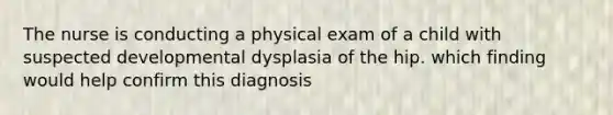 The nurse is conducting a physical exam of a child with suspected developmental dysplasia of the hip. which finding would help confirm this diagnosis