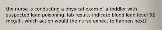 the nurse is conducting a physical exam of a toddler with suspected lead poisoning. lab results indicate blood lead level 52 mcg/dl. which action would the nurse expect to happen next?