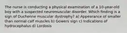 The nurse is conducting a physical examination of a 10-year-old boy with a suspected neuromuscular disorder. Which finding is a sign of Duchenne muscular dystrophy? a) Appearance of smaller than normal calf muscles b) Gowers sign c) Indications of hydrocephalus d) Lordosis