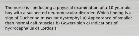 The nurse is conducting a physical examination of a 10-year-old boy with a suspected neuromuscular disorder. Which finding is a sign of Duchenne muscular dystrophy? a) Appearance of smaller than normal calf muscles b) Gowers sign c) Indications of hydrocephalus d) Lordosis