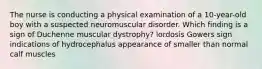 The nurse is conducting a physical examination of a 10-year-old boy with a suspected neuromuscular disorder. Which finding is a sign of Duchenne muscular dystrophy? lordosis Gowers sign indications of hydrocephalus appearance of smaller than normal calf muscles