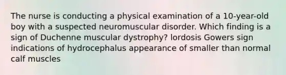 The nurse is conducting a physical examination of a 10-year-old boy with a suspected neuromuscular disorder. Which finding is a sign of Duchenne muscular dystrophy? lordosis Gowers sign indications of hydrocephalus appearance of smaller than normal calf muscles