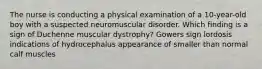 The nurse is conducting a physical examination of a 10-year-old boy with a suspected neuromuscular disorder. Which finding is a sign of Duchenne muscular dystrophy? Gowers sign lordosis indications of hydrocephalus appearance of smaller than normal calf muscles