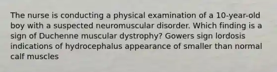 The nurse is conducting a physical examination of a 10-year-old boy with a suspected neuromuscular disorder. Which finding is a sign of Duchenne muscular dystrophy? Gowers sign lordosis indications of hydrocephalus appearance of smaller than normal calf muscles