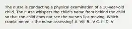 The nurse is conducting a physical examination of a 10-year-old child. The nurse whispers the child's name from behind the child so that the child does not see the nurse's lips moving. Which cranial nerve is the nurse assessing? A. VIII B. IV C. III D. V