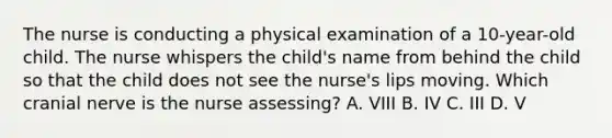 The nurse is conducting a physical examination of a 10-year-old child. The nurse whispers the child's name from behind the child so that the child does not see the nurse's lips moving. Which cranial nerve is the nurse assessing? A. VIII B. IV C. III D. V