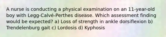 A nurse is conducting a physical examination on an 11-year-old boy with Legg-Calvé-Perthes disease. Which assessment finding would be expected? a) Loss of strength in ankle dorsiflexion b) Trendelenburg gait c) Lordosis d) Kyphosis