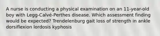 A nurse is conducting a physical examination on an 11-year-old boy with Legg-Calvé-Perthes disease. Which assessment finding would be expected? Trendelenburg gait loss of strength in ankle dorsiflexion lordosis kyphosis