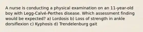 A nurse is conducting a physical examination on an 11-year-old boy with Legg-Calvé-Perthes disease. Which assessment finding would be expected? a) Lordosis b) Loss of strength in ankle dorsiflexion c) Kyphosis d) Trendelenburg gait