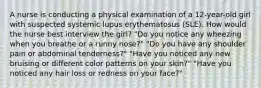 A nurse is conducting a physical examination of a 12-year-old girl with suspected systemic lupus erythematosus (SLE). How would the nurse best interview the girl? "Do you notice any wheezing when you breathe or a runny nose?" "Do you have any shoulder pain or abdominal tenderness?" "Have you noticed any new bruising or different color patterns on your skin?" "Have you noticed any hair loss or redness on your face?"