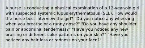 A nurse is conducting a physical examination of a 12-year-old girl with suspected systemic lupus erythematosus (SLE). How would the nurse best interview the girl? "Do you notice any wheezing when you breathe or a runny nose?" "Do you have any shoulder pain or abdominal tenderness?" "Have you noticed any new bruising or different color patterns on your skin?" "Have you noticed any hair loss or redness on your face?"