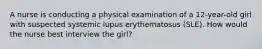 A nurse is conducting a physical examination of a 12-year-old girl with suspected systemic lupus erythematosus (SLE). How would the nurse best interview the girl?