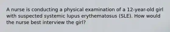 A nurse is conducting a physical examination of a 12-year-old girl with suspected systemic lupus erythematosus (SLE). How would the nurse best interview the girl?