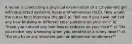 A nurse is conducting a physical examination of a 12-year-old girl with suspected systemic lupus erythematosus (SLE). How would the nurse best interview the girl? a) "Tell me if you have noticed any new bruising or different color patterns on your skin" b) "Have you noticed any hair loss or redness on your face?" c) "Do you notice any wheezing when you breathe or a runny nose?" d) "Do you have any shoulder pain or abdominal tenderness?"