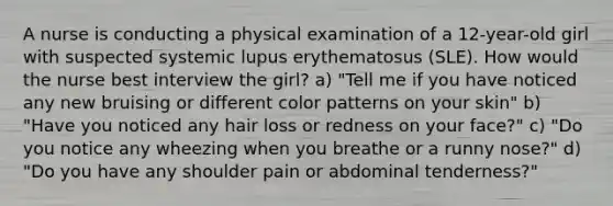 A nurse is conducting a physical examination of a 12-year-old girl with suspected systemic lupus erythematosus (SLE). How would the nurse best interview the girl? a) "Tell me if you have noticed any new bruising or different color patterns on your skin" b) "Have you noticed any hair loss or redness on your face?" c) "Do you notice any wheezing when you breathe or a runny nose?" d) "Do you have any shoulder pain or abdominal tenderness?"