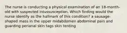 The nurse is conducting a physical examination of an 18-month-old with suspected intussusception. Which finding would the nurse identify as the hallmark of this condition? a sausage-shaped mass in the upper midabdomen abdominal pain and guarding perianal skin tags skin tenting