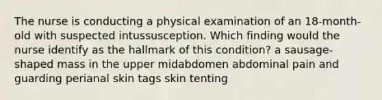 The nurse is conducting a physical examination of an 18-month-old with suspected intussusception. Which finding would the nurse identify as the hallmark of this condition? a sausage-shaped mass in the upper midabdomen abdominal pain and guarding perianal skin tags skin tenting