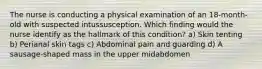 The nurse is conducting a physical examination of an 18-month-old with suspected intussusception. Which finding would the nurse identify as the hallmark of this condition? a) Skin tenting b) Perianal skin tags c) Abdominal pain and guarding d) A sausage-shaped mass in the upper midabdomen