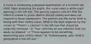 A nurse is conducting a physical examination of a 4-month-old child. Upon assessing the pupils, the nurse notes a white pupil opening in the left eye. The parents express concern that the infant is unable to grasp objects placed nearby and does not respond to facial expressions. The parents ask the nurse what is wrong with their child's vision. What is the best response by the nurse? a) "There's a cataract in the left eye that should be surgically removed." b) "Your child has an eye infection that can easily be treated." c) "There appears to be something obstructing your child's vision." d) "Unfortunately, your child is going blind in the left eye."