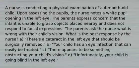 A nurse is conducting a physical examination of a 4-month-old child. Upon assessing the pupils, the nurse notes a white pupil opening in the left eye. The parents express concern that the infant is unable to grasp objects placed nearby and does not respond to facial expressions. The parents ask the nurse what is wrong with their child's vision. What is the best response by the nurse? a) "There's a cataract in the left eye that should be surgically removed." b) "Your child has an eye infection that can easily be treated." c) "There appears to be something obstructing your child's vision." d) "Unfortunately, your child is going blind in the left eye."