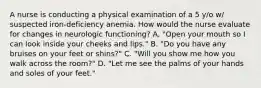 A nurse is conducting a physical examination of a 5 y/o w/ suspected iron-deficiency anemia. How would the nurse evaluate for changes in neurologic functioning? A. "Open your mouth so I can look inside your cheeks and lips." B. "Do you have any bruises on your feet or shins?" C. "Will you show me how you walk across the room?" D. "Let me see the palms of your hands and soles of your feet."