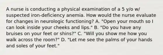 A nurse is conducting a physical examination of a 5 y/o w/ suspected iron-deficiency anemia. How would the nurse evaluate for changes in neurologic functioning? A. "Open your mouth so I can look inside your cheeks and lips." B. "Do you have any bruises on your feet or shins?" C. "Will you show me how you walk across the room?" D. "Let me see the palms of your hands and soles of your feet."