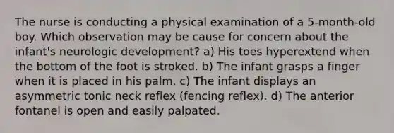 The nurse is conducting a physical examination of a 5-month-old boy. Which observation may be cause for concern about the infant's neurologic development? a) His toes hyperextend when the bottom of the foot is stroked. b) The infant grasps a finger when it is placed in his palm. c) The infant displays an asymmetric tonic neck reflex (fencing reflex). d) The anterior fontanel is open and easily palpated.