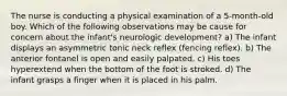 The nurse is conducting a physical examination of a 5-month-old boy. Which of the following observations may be cause for concern about the infant's neurologic development? a) The infant displays an asymmetric tonic neck reflex (fencing reflex). b) The anterior fontanel is open and easily palpated. c) His toes hyperextend when the bottom of the foot is stroked. d) The infant grasps a finger when it is placed in his palm.