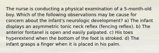 The nurse is conducting a physical examination of a 5-month-old boy. Which of the following observations may be cause for concern about the infant's neurologic development? a) The infant displays an asymmetric tonic neck reflex (fencing reflex). b) The anterior fontanel is open and easily palpated. c) His toes hyperextend when the bottom of the foot is stroked. d) The infant grasps a finger when it is placed in his palm.