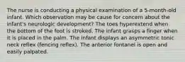 The nurse is conducting a physical examination of a 5-month-old infant. Which observation may be cause for concern about the infant's neurologic development? The toes hyperextend when the bottom of the foot is stroked. The infant grasps a finger when it is placed in the palm. The infant displays an asymmetric tonic neck reflex (fencing reflex). The anterior fontanel is open and easily palpated.