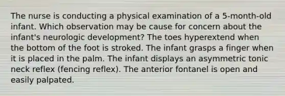 The nurse is conducting a physical examination of a 5-month-old infant. Which observation may be cause for concern about the infant's neurologic development? The toes hyperextend when the bottom of the foot is stroked. The infant grasps a finger when it is placed in the palm. The infant displays an asymmetric tonic neck reflex (fencing reflex). The anterior fontanel is open and easily palpated.