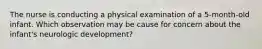 The nurse is conducting a physical examination of a 5-month-old infant. Which observation may be cause for concern about the infant's neurologic development?