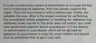 A nurse is conducting a physical examination on a 5-year-old boy and is examining his abdomen. First she visually inspects the region. Then she auscultates it with a stethoscope. Finally, she palpates the area. What is the proper rationale for performing the auscultation before palpation? a) Handling the abdomen may obliterate bowel sounds b) The order does not matter; she could have performed palpation before auscultation c) If she detects no abnormalities in auscultation, there will be no need for palpation d) Auscultation is scary for small children and should thus be performed first, to get it over with