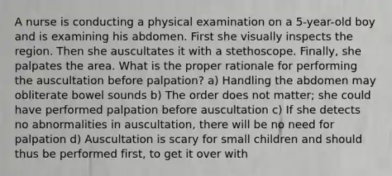 A nurse is conducting a physical examination on a 5-year-old boy and is examining his abdomen. First she visually inspects the region. Then she auscultates it with a stethoscope. Finally, she palpates the area. What is the proper rationale for performing the auscultation before palpation? a) Handling the abdomen may obliterate bowel sounds b) The order does not matter; she could have performed palpation before auscultation c) If she detects no abnormalities in auscultation, there will be no need for palpation d) Auscultation is scary for small children and should thus be performed first, to get it over with