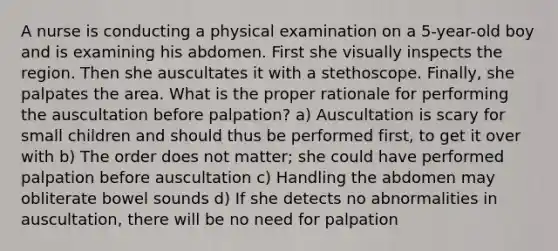 A nurse is conducting a physical examination on a 5-year-old boy and is examining his abdomen. First she visually inspects the region. Then she auscultates it with a stethoscope. Finally, she palpates the area. What is the proper rationale for performing the auscultation before palpation? a) Auscultation is scary for small children and should thus be performed first, to get it over with b) The order does not matter; she could have performed palpation before auscultation c) Handling the abdomen may obliterate bowel sounds d) If she detects no abnormalities in auscultation, there will be no need for palpation