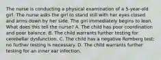 The nurse is conducting a physical examination of a 5-year-old girl. The nurse asks the girl to stand still with her eyes closed and arms down by her side. The girl immediately begins to lean. What does this tell the nurse? A. The child has poor coordination and poor balance. B. The child warrants further testing for cerebellar dysfunction. C. The child has a negative Romberg test; no further testing is necessary. D. The child warrants further testing for an inner ear infection.