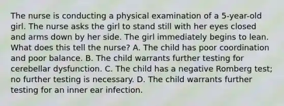 The nurse is conducting a physical examination of a 5-year-old girl. The nurse asks the girl to stand still with her eyes closed and arms down by her side. The girl immediately begins to lean. What does this tell the nurse? A. The child has poor coordination and poor balance. B. The child warrants further testing for cerebellar dysfunction. C. The child has a negative Romberg test; no further testing is necessary. D. The child warrants further testing for an inner ear infection.