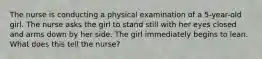 The nurse is conducting a physical examination of a 5-year-old girl. The nurse asks the girl to stand still with her eyes closed and arms down by her side. The girl immediately begins to lean. What does this tell the nurse?