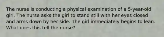 The nurse is conducting a physical examination of a 5-year-old girl. The nurse asks the girl to stand still with her eyes closed and arms down by her side. The girl immediately begins to lean. What does this tell the nurse?