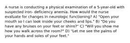 A nurse is conducting a physical examination of a 5-year-old with suspected iron- deficiency anemia. How would the nurse evaluate for changes in neurologic functioning? A) "Open your mouth so I can look inside your cheeks and lips." B) "Do you have any bruises on your feet or shins?" C) "Will you show me how you walk across the room?" D) "Let me see the palms of your hands and soles of your feet."