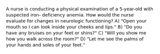 A nurse is conducting a physical examination of a 5-year-old with suspected iron- deficiency anemia. How would the nurse evaluate for changes in neurologic functioning? A) "Open your mouth so I can look inside your cheeks and lips." B) "Do you have any bruises on your feet or shins?" C) "Will you show me how you walk across the room?" D) "Let me see the palms of your hands and soles of your feet."